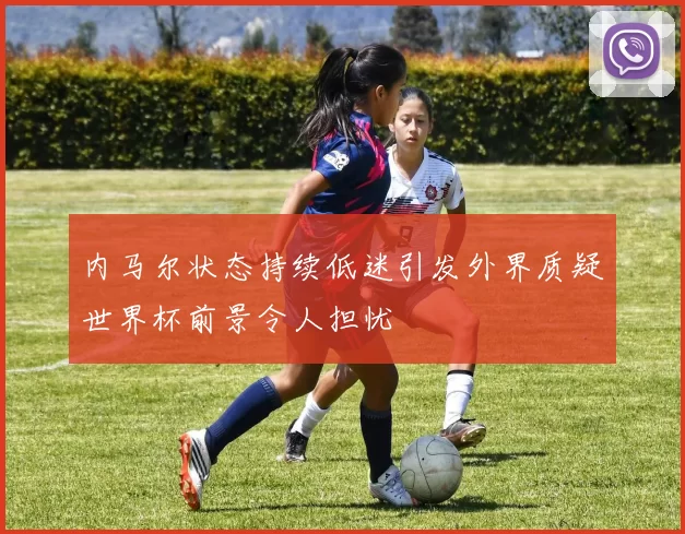 内马尔状态持续低迷引发外界质疑世界杯前景令人担忧