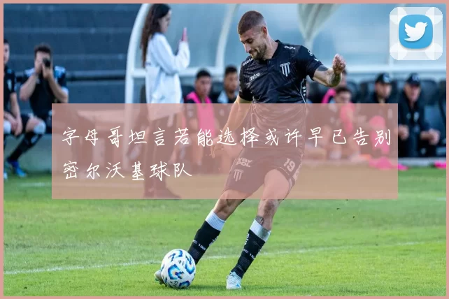 字母哥坦言若能选择或许早已告别密尔沃基球队