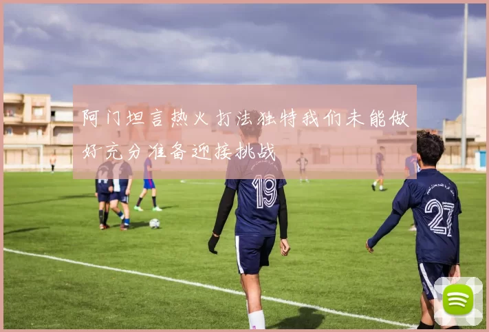 阿门坦言热火打法独特我们未能做好充分准备迎接挑战