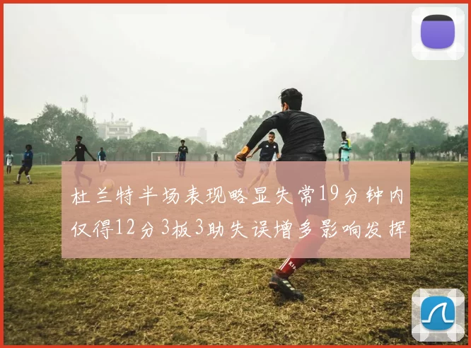 杜兰特半场表现略显失常19分钟内仅得12分3板3助失误增多影响发挥