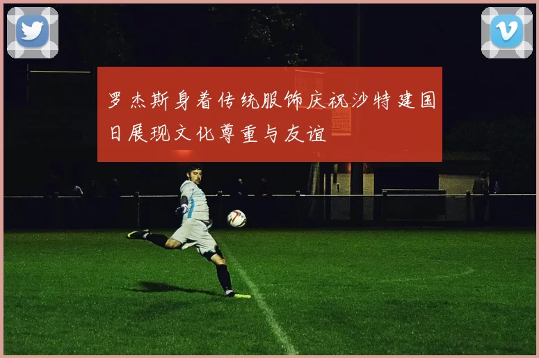 罗杰斯身着传统服饰庆祝沙特建国日展现文化尊重与友谊