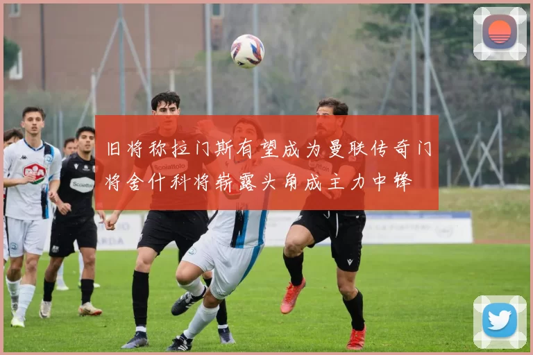 旧将称拉门斯有望成为曼联传奇门将舍什科将崭露头角成主力中锋