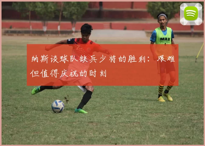纳斯谈球队缺兵少将的胜利：艰难但值得庆祝的时刻