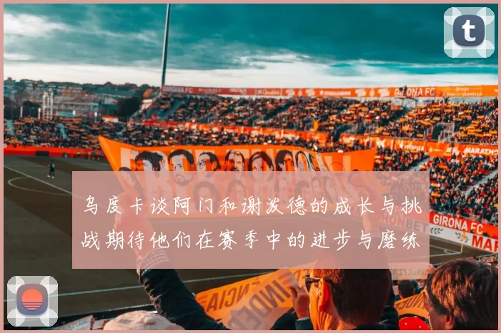 乌度卡谈阿门和谢泼德的成长与挑战期待他们在赛季中的进步与磨练