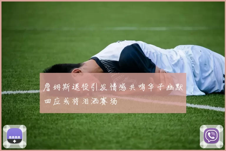詹姆斯退役引发情感共鸣华子幽默回应或将泪洒赛场