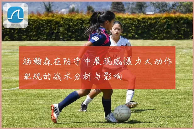 杨瀚森在防守中展现威慑力大动作犯规的战术分析与影响