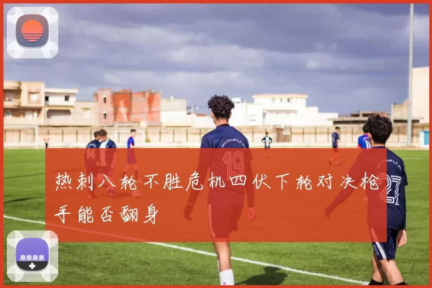 热刺八轮不胜危机四伏下轮对决枪手能否翻身