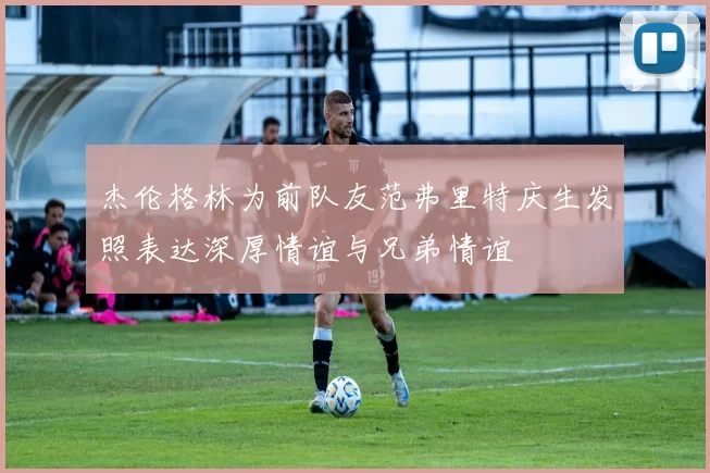 杰伦格林为前队友范弗里特庆生发照表达深厚情谊与兄弟情谊
