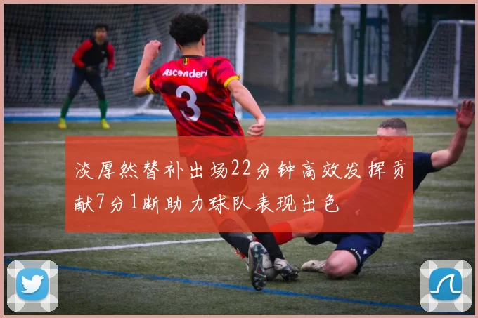 淡厚然替补出场22分钟高效发挥贡献7分1断助力球队表现出色