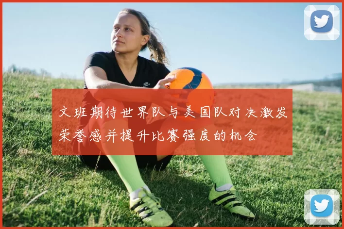 文班期待世界队与美国队对决激发荣誉感并提升比赛强度的机会