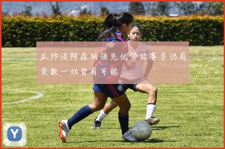 瓜帅谈阿森纳领先优势称赛季仍有变数一切皆有可能