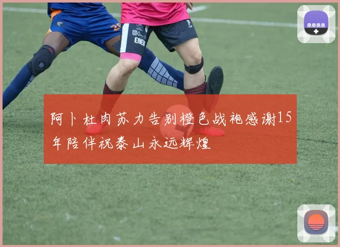 阿卜杜肉苏力告别橙色战袍感谢15年陪伴祝泰山永远辉煌