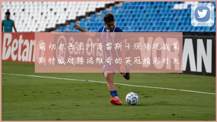 前切尔西主帅马雷斯卡现场观战莱斯特城对阵诺维奇的英冠精彩对决