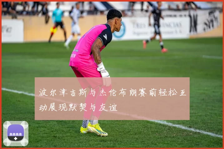 波尔津吉斯与杰伦布朗赛前轻松互动展现默契与友谊