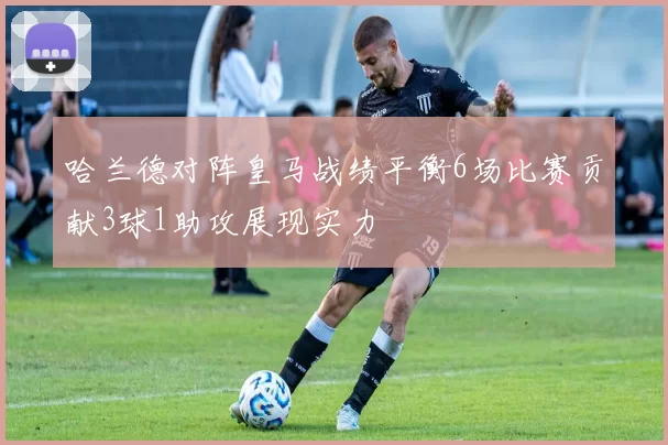 哈兰德对阵皇马战绩平衡6场比赛贡献3球1助攻展现实力