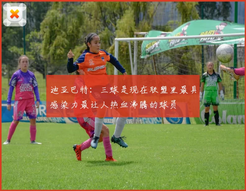 迪亚巴特：三球是现在联盟里最具感染力最让人热血沸腾的球员