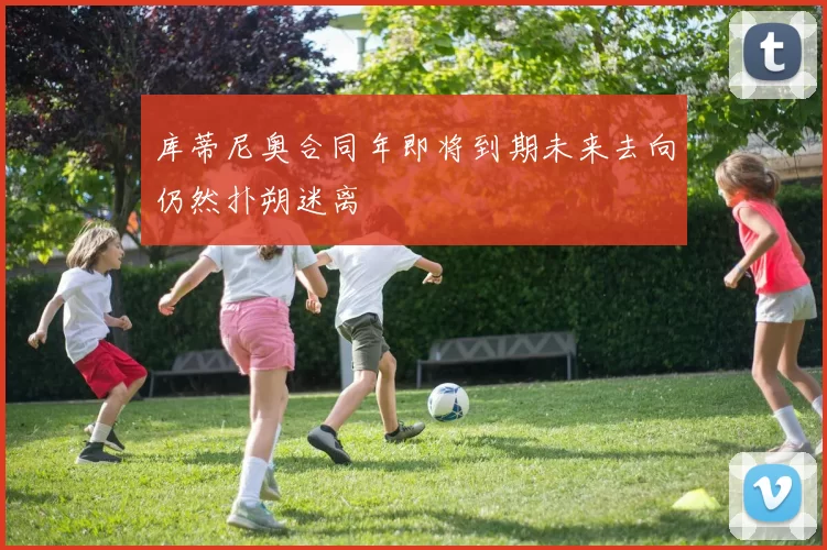 库蒂尼奥合同年即将到期未来去向仍然扑朔迷离