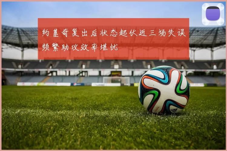 约基奇复出后状态起伏近三场失误频繁助攻效率堪忧